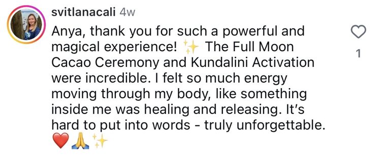 Instagram comment from @svitlanacali: Anya, thank you for such a powerful and magical experience! The Full Moon Cacao Ceremony and Kundalini Activation were incredible. I felt so much energy moving through my body, like something inside me was healing and releasing.
